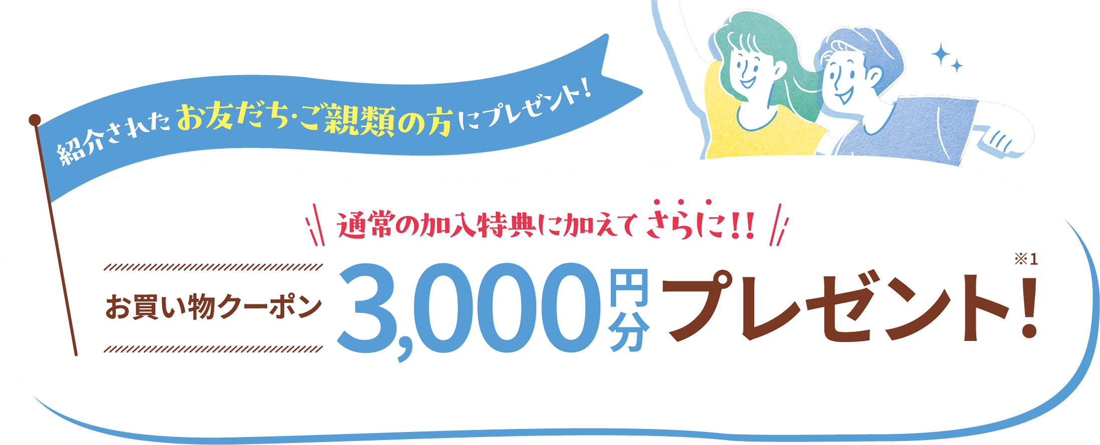 【紹介されたお友だち・ご親類の方にプレゼント！】お買い物クーポン3,000円分プレゼント！※1 3,000円（税込）以上のご利用で1,000円値引きとなるクーポンを3回分プレゼント。有効期間は開始から8企画以内です。
